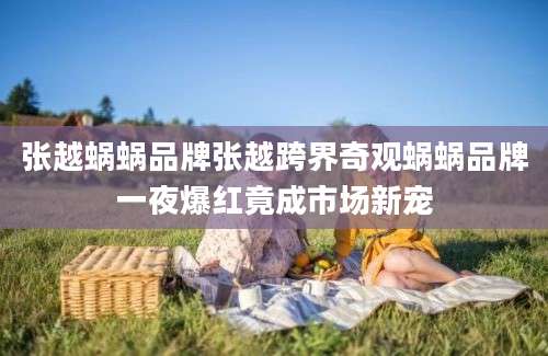 张越蜗蜗品牌张越跨界奇观蜗蜗品牌一夜爆红竟成市场新宠