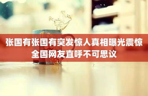 张国有张国有突发惊人真相曝光震惊全国网友直呼不可思议