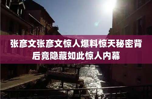 张彦文张彦文惊人爆料惊天秘密背后竟隐藏如此惊人内幕