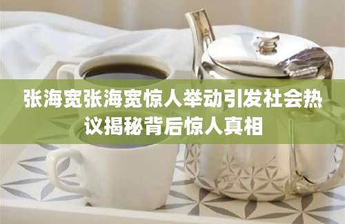 张海宽张海宽惊人举动引发社会热议揭秘背后惊人真相
