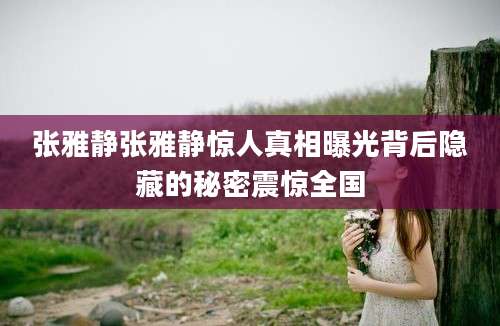 张雅静张雅静惊人真相曝光背后隐藏的秘密震惊全国
