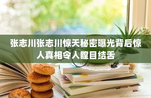张志川张志川惊天秘密曝光背后惊人真相令人瞠目结舌