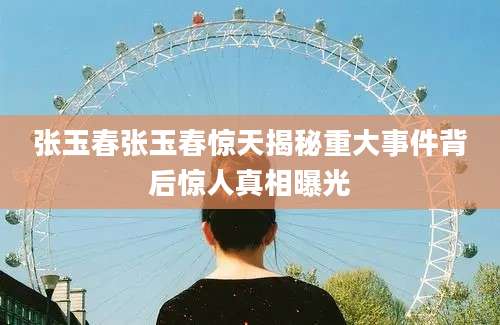张玉春张玉春惊天揭秘重大事件背后惊人真相曝光