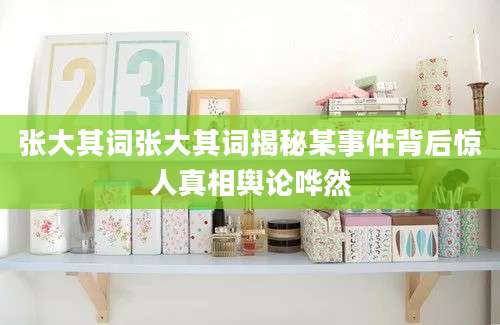 张大其词张大其词揭秘某事件背后惊人真相舆论哗然