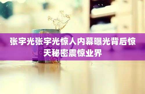 张宇光张宇光惊人内幕曝光背后惊天秘密震惊业界