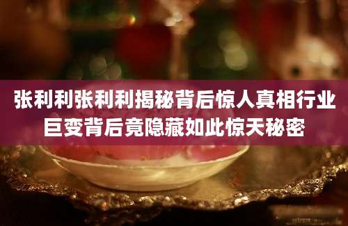张利利张利利揭秘背后惊人真相行业巨变背后竟隐藏如此惊天秘密
