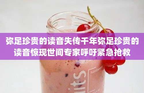 弥足珍贵的读音失传千年弥足珍贵的读音惊现世间专家呼吁紧急抢救