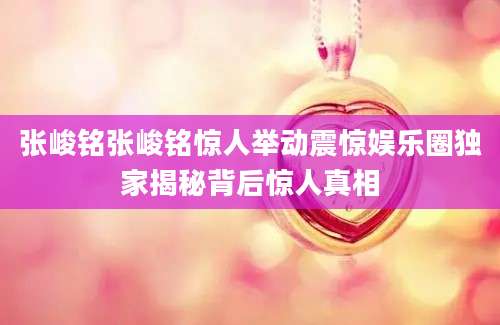 张峻铭张峻铭惊人举动震惊娱乐圈独家揭秘背后惊人真相