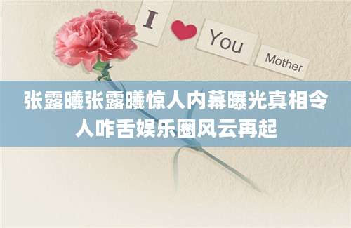 张露曦张露曦惊人内幕曝光真相令人咋舌娱乐圈风云再起