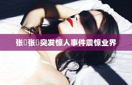 张旻张旻突发惊人事件震惊业界