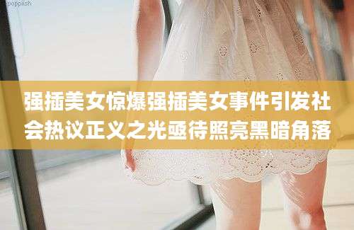 强插美女惊爆强插美女事件引发社会热议正义之光亟待照亮黑暗角落