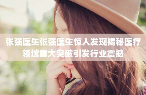 张强医生张强医生惊人发现揭秘医疗领域重大突破引发行业震撼