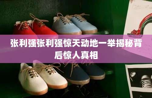 张利强张利强惊天动地一举揭秘背后惊人真相
