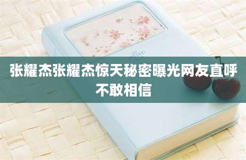 张耀杰张耀杰惊天秘密曝光网友直呼不敢相信