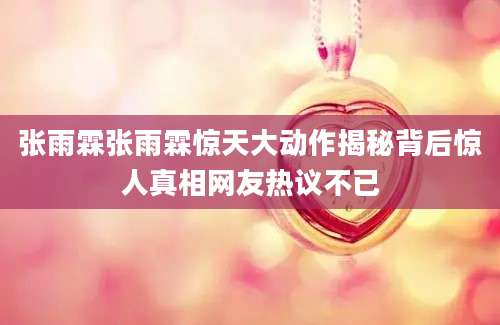 张雨霖张雨霖惊天大动作揭秘背后惊人真相网友热议不已