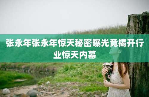 张永年张永年惊天秘密曝光竟揭开行业惊天内幕