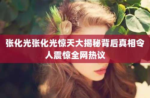 张化光张化光惊天大揭秘背后真相令人震惊全网热议