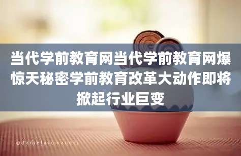 当代学前教育网当代学前教育网爆惊天秘密学前教育改革大动作即将掀起行业巨变