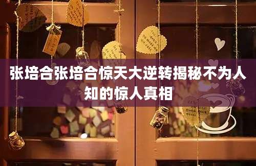 张培合张培合惊天大逆转揭秘不为人知的惊人真相