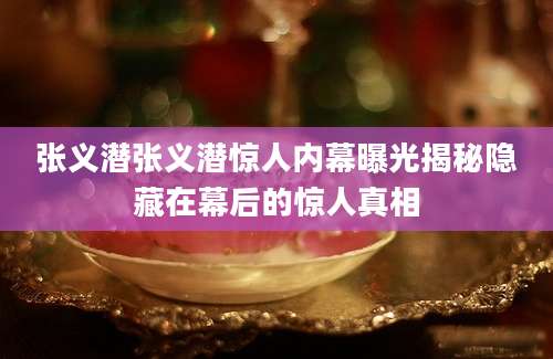 张义潜张义潜惊人内幕曝光揭秘隐藏在幕后的惊人真相