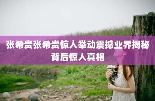 张希贵张希贵惊人举动震撼业界揭秘背后惊人真相