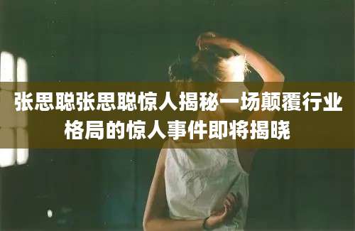张思聪张思聪惊人揭秘一场颠覆行业格局的惊人事件即将揭晓
