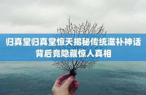 归真堂归真堂惊天揭秘传统滋补神话背后竟隐藏惊人真相