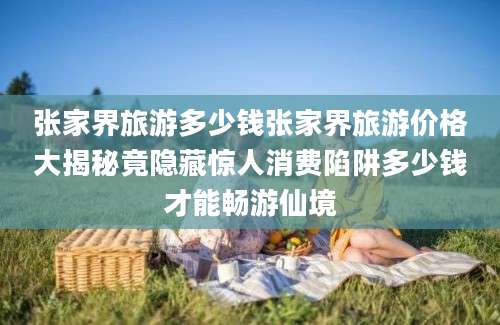 张家界旅游多少钱张家界旅游价格大揭秘竟隐藏惊人消费陷阱多少钱才能畅游仙境