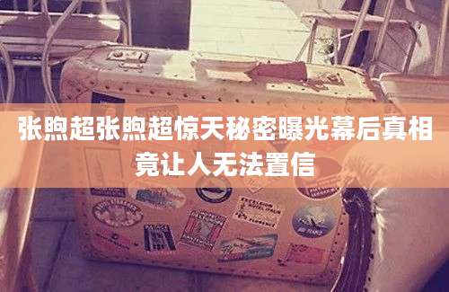 张煦超张煦超惊天秘密曝光幕后真相竟让人无法置信