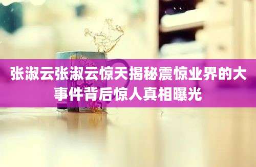张淑云张淑云惊天揭秘震惊业界的大事件背后惊人真相曝光