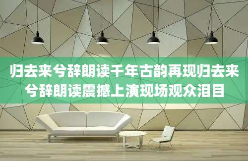 归去来兮辞朗读千年古韵再现归去来兮辞朗读震撼上演现场观众泪目