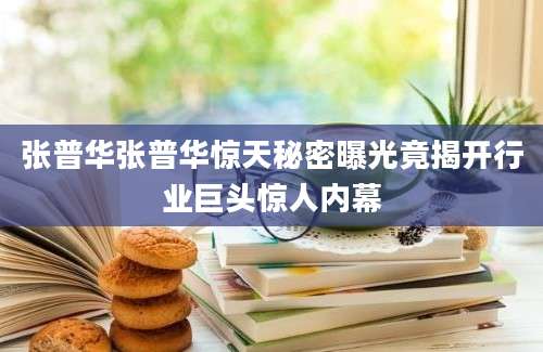 张普华张普华惊天秘密曝光竟揭开行业巨头惊人内幕