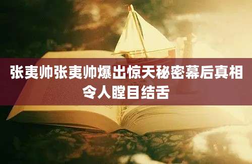 张夷帅张夷帅爆出惊天秘密幕后真相令人瞠目结舌