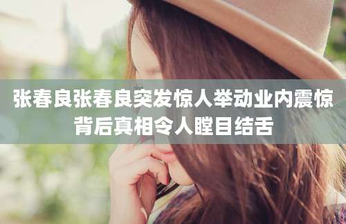 张春良张春良突发惊人举动业内震惊背后真相令人瞠目结舌