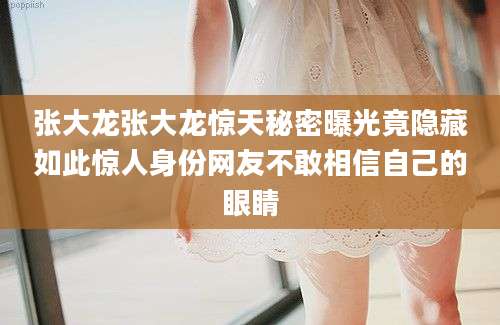 张大龙张大龙惊天秘密曝光竟隐藏如此惊人身份网友不敢相信自己的眼睛