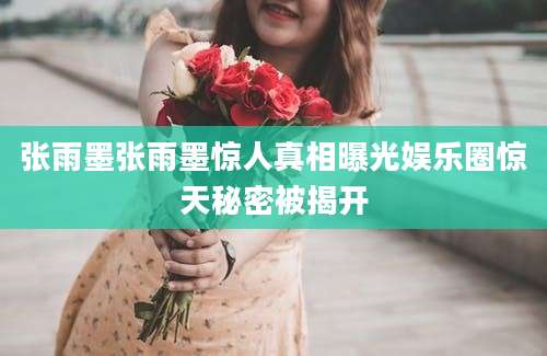 张雨墨张雨墨惊人真相曝光娱乐圈惊天秘密被揭开