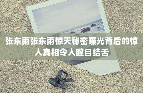 张东雨张东雨惊天秘密曝光背后的惊人真相令人瞠目结舌