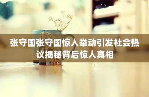 张守国张守国惊人举动引发社会热议揭秘背后惊人真相