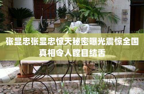 张显忠张显忠惊天秘密曝光震惊全国真相令人瞠目结舌