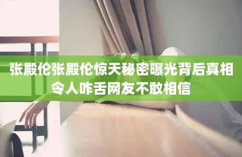 张殿伦张殿伦惊天秘密曝光背后真相令人咋舌网友不敢相信