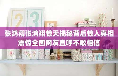 张鸿翔张鸿翔惊天揭秘背后惊人真相震惊全国网友直呼不敢相信