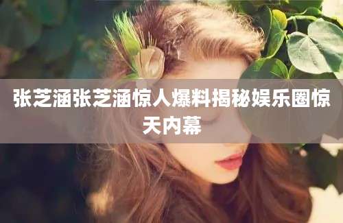 张芝涵张芝涵惊人爆料揭秘娱乐圈惊天内幕