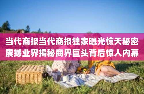 当代商报当代商报独家曝光惊天秘密震撼业界揭秘商界巨头背后惊人内幕