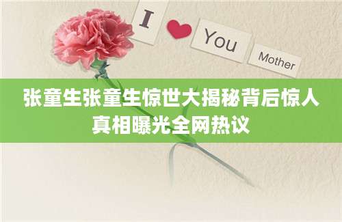 张童生张童生惊世大揭秘背后惊人真相曝光全网热议