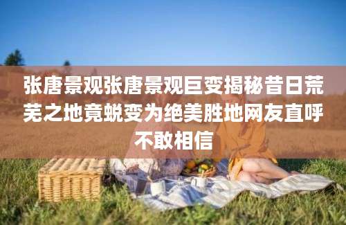 张唐景观张唐景观巨变揭秘昔日荒芜之地竟蜕变为绝美胜地网友直呼不敢相信