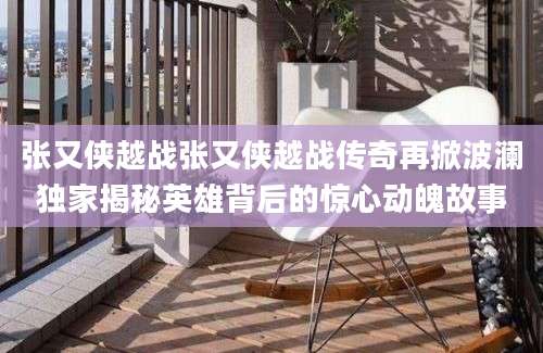 张又侠越战张又侠越战传奇再掀波澜独家揭秘英雄背后的惊心动魄故事