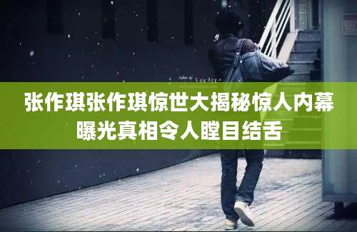 张作琪张作琪惊世大揭秘惊人内幕曝光真相令人瞠目结舌