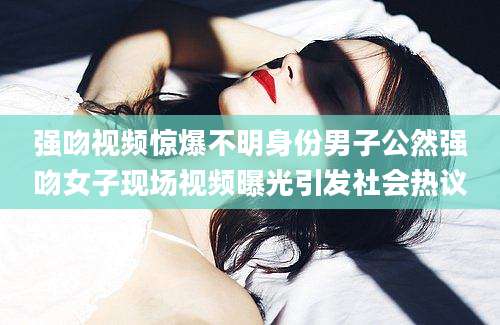 强吻视频惊爆不明身份男子公然强吻女子现场视频曝光引发社会热议