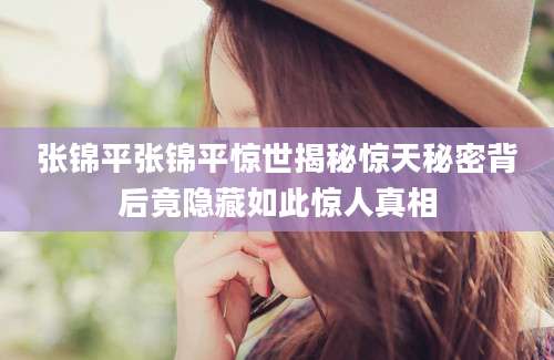 张锦平张锦平惊世揭秘惊天秘密背后竟隐藏如此惊人真相