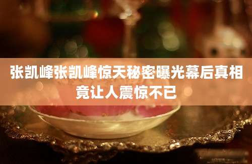 张凯峰张凯峰惊天秘密曝光幕后真相竟让人震惊不已